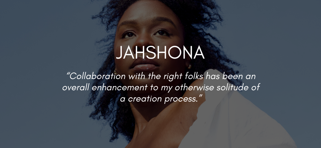 Text reads JAHSHONA "Collaboration with the right folks has been an overall enhancement to my otherwise solitude of a creation process.”